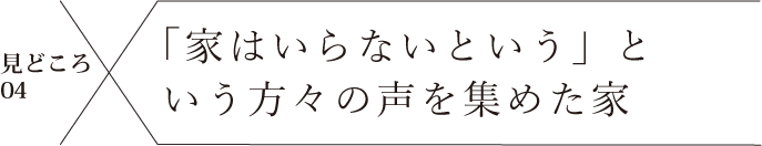 見どころ04 「家はいらない」という方々の声を集めた家